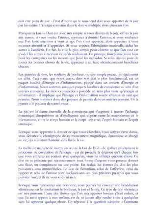 doit être plein de joie - l'état d'esprit qui le sous-tend doit vous apporter de la joie
par lui-même. L'énergie contenue dans le don se multiplie alors plusieurs fois.

Pratiquer la Loi du Don est donc très simple: si vous désirez de la joie, offrez la joie
aux autres; si vous voulez l'amour, apprenez à donner l'amour; si vous souhaitez
que l'on fasse attention à vous et que l'on vous apprécie, alors apprenez à vous
montrer attentif et à apprécier. Si vous espérez l'abondance matérielle, aidez les
autres à l'acquérir. En fait, la voie la plus simple pour obtenir ce que l'on veut est
d'aider les autres à recevoir ce qu'ils souhaitent. Ce principe fonctionne aussi bien
pour les entreprises ou les nations que pour les individus. Si vous désirez jouir de
toutes les bonnes choses de la vie, apprenez à en faire silencieusement bénéficier
chacun.

Les pensées de don, les souhaits de bonheur, ou une simple prière, ont également
un effet. Ceci parce que notre corps, dans son état le plus fondamental, est un
paquet localisé d'énergie et d'informations, plongé dans un univers d'énergie et
d'information. Nous sommes aussi des paquets localisés de conscience au sein d'un
univers conscient. Le mot « conscience » possède un sens plus vaste qu'énergie et
information - il implique que l'énergie et l'information soient vivantes en tant que
pensées. Nous sommes donc des paquets de pensée dans un univers pensant. Or la
pensée a le pouvoir de transformer.

La vie est la danse éternelle de la conscience qui s'exprime à travers l'échange
dynamique d'impulsions et d'intelligence qui s'opère entre le macrocosme et le
microcosme, entre le corps humain et le corps universel, l'esprit humain et l'esprit
cosmique.

Lorsque vous apprenez à donner ce que vous cherchez, vous activez cette danse,
vous devenez le chorégraphe de ce mouvement magnifique, dynamique et chargé
de vie, qui construit l'histoire sans fin de la vie.

La meilleure manière de mettre en œ     uvre la Loi du Don - de réaliser entièrement le
processus de circulation de l'énergie - est de prendre la décision qu'à chaque fois
que vous entrerez en contact avec quelqu'un, vous lui offrirez quelque chose. Ce
don ne se présente pas nécessairement sous forme d'argent: vous pouvez donner
une fleur, un compliment ou une prière. En réalité, les formes du don les plus
puissantes sont immatérielles. Le don de l'attention, celui de l'affection, celui du
respect et celui de l'amour sont quelques-uns des plus précieux présents que vous
puissiez faire, et ils ne vous coûtent rien.

Lorsque vous rencontrez une personne, vous pouvez lui envoyer une bénédiction
silencieuse, en lui souhaitant le bonheur, la joie et le rire. Ce type de don silencieux
est très puissant. L'une des choses que l'on m'a apprises lorsque j'étais enfant, et
que j'ai aussi apprise à mes enfants, est de ne jamais aller rendre visite à quelqu'un
sans lui apporter quelque chose. En réponse à la question suivante: « Comment
 