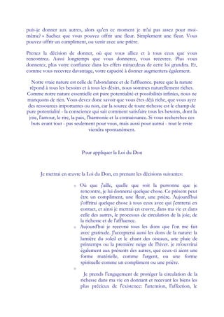 puis-je donner aux autres, alors qu'en ce moment je m'ai pas assez pour moi-
même? » Sachez que vous pouvez offrir une fleur. Simplement une fleur. Vous
pouvez offrir un compliment, ou venir avec une prière.

Prenez la décision de donner, où que vous alliez et à tous ceux que vous
rencontrez. Aussi longtemps que vous donnerez, vous recevrez. Plus vous
donnerez, plus votre confiance dans les effets miraculeux de cette loi grandira. Et,
comme vous recevrez davantage, votre capacité à donner augmentera également.

   Notre vraie nature est celle de l'abondance et de l'affluence. parce que la nature
  répond à tous les besoins et à tous les désirs, nous sommes naturellement riches.
Comme notre nature essentielle est pure potentialité et possibilités infinies, nous ne
manquons de rien. Vous devez donc savoir que vous êtes déjà riche, que vous ayez
 des ressources importantes ou non, car la source de toute richesse est le champ de
pure potentialité - la conscience qui sait comment satisfaire tous les besoins, dont la
 joie, l'amour, le rire, la paix, l'harmonie et la connaissance. Si vous recherchez ces
   buts avant tout - pas seulement pour vous, mais aussi pour autrui - tout le reste
                                    viendra spontanément.



                            Pour appliquer la Loi du Don



       Je mettrai en œuvre la Loi du Don, en prenant les décisions suivantes:

                        o   Où que j'aille, quelle que soit la personne que je
                            rencontre, je lui donnerai quelque chose. Ce présent peut
                            être un compliment, une fleur, une prière. Aujourd'hui
                            j'offrirai quelque chose à tous ceux avec qui j'entrerai en
                            contact, et ainsi je mettrai en œuvre, dans ma vie et dans
                            celle des autres, le processus de circulation de la joie, de
                            la richesse et de l'affluence.
                        o   Aujourd'hui je recevrai tous les dons que l'on me fait
                            avec gratitude. J'accepterai aussi les dons de la nature: la
                            lumière du soleil et le chant des oiseaux, une pluie de
                            printemps ou la première neige de l'hiver. je m'ouvrirai
                            également aux présents des autres, que ceux-ci aient une
                            forme matérielle, comme l'argent, ou une forme
                            spirituelle comme un compliment ou une prière.
                        o
                              Je prends l'engagement de protéger la circulation de la
                            richesse dans ma vie en donnant et recevant les biens les
                            plus précieux de l'existence: l'attention, l'affection, le
 