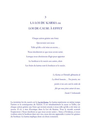 3
                       LA LOI DU KARMA ou
                     LOI DE CAUSE À EFFET


                          Chaque action génère une force

                               Qui revient vers nous

                        Telle qu'elle a été mise en œuvre…

                    Nous récolteront ce que nous avons semé.

                   Lorsque nous choisissons d'agir pour apporter

                      Le bonheur et le succès aux autres, alors

                 Les fruits du karma sont le bonheur et le succès.



                                                   Le Karma est l'éternelle affirmation de

                                                  La liberté humaine… Nos pensées, nos

                                                     paroles et nos actes sont les cordes du

                                                       filet que nous jetons autour de nous.

                                                                     Swami Vivekananda



La troisième loi du succès est la Loi du Karma. Le karma représente en même temps
l'action et la conséquence de l'action. il est simultanément la cause et l'effet, car
chaque action génère une force qui revient ensuite à nous telle qu'elle a été mise en
œ  uvre. Il n'y a rien d'exotique dans la Loi du Karma. Tout le monde connaît
l'expression « Nous récoltons ce que nous avons semé ». Ainsi, à l'évidence, si nous
voulons créer le bonheur dans nos vies, nous devons apprendre à semer les graines
du bonheur. Le karma implique donc un choix conscient.
 