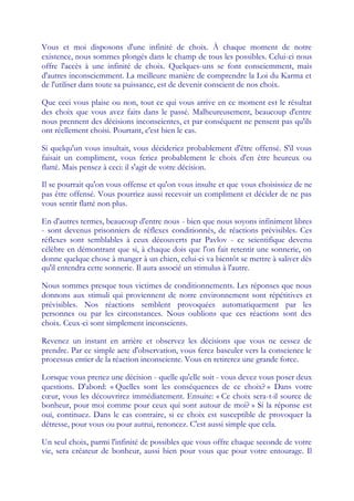 Vous et moi disposons d'une infinité de choix. À chaque moment de notre
existence, nous sommes plongés dans le champ de tous les possibles. Celui-ci nous
offre l'accès à une infinité de choix. Quelques-uns se font consciemment, mais
d'autres inconsciemment. La meilleure manière de comprendre la Loi du Karma et
de l'utiliser dans toute sa puissance, est de devenir conscient de nos choix.

Que ceci vous plaise ou non, tout ce qui vous arrive en ce moment est le résultat
des choix que vous avez faits dans le passé. Malheureusement, beaucoup d'entre
nous prennent des décisions inconscientes, et par conséquent ne pensent pas qu'ils
ont réellement choisi. Pourtant, c'est bien le cas.

Si quelqu'un vous insultait, vous décideriez probablement d'être offensé. S'il vous
faisait un compliment, vous feriez probablement le choix d'en être heureux ou
flatté. Mais pensez à ceci: il s'agit de votre décision.

Il se pourrait qu'on vous offense et qu'on vous insulte et que vous choisissiez de ne
pas être offensé. Vous pourriez aussi recevoir un compliment et décider de ne pas
vous sentir flatté non plus.

En d'autres termes, beaucoup d'entre nous - bien que nous soyons infiniment libres
- sont devenus prisonniers de réflexes conditionnés, de réactions prévisibles. Ces
réflexes sont semblables à ceux découverts par Pavlov - ce scientifique devenu
célèbre en démontrant que si, à chaque dois que l'on fait retentir une sonnerie, on
donne quelque chose à manger à un chien, celui-ci va bientôt se mettre à saliver dès
qu'il entendra cette sonnerie. Il aura associé un stimulus à l'autre.

Nous sommes presque tous victimes de conditionnements. Les réponses que nous
donnons aux stimuli qui proviennent de notre environnement sont répétitives et
prévisibles. Nos réactions semblent provoquées automatiquement par les
personnes ou par les circonstances. Nous oublions que ces réactions sont des
choix. Ceux-ci sont simplement inconscients.

Revenez un instant en arrière et observez les décisions que vous ne cessez de
prendre. Par ce simple acte d'observation, vous ferez basculer vers la conscience le
processus entier de la réaction inconsciente. Vous en retirerez une grande force.

Lorsque vous prenez une décision - quelle qu'elle soit - vous devez vous poser deux
questions. D'abord: « Quelles sont les conséquences de ce choix? » Dans votre
cœ vous les découvrirez immédiatement. Ensuite: « Ce choix sera-t-il source de
   ur,
bonheur, pour moi comme pour ceux qui sont autour de moi? » Si la réponse est
oui, continuez. Dans le cas contraire, si ce choix est susceptible de provoquer la
détresse, pour vous ou pour autrui, renoncez. C'est aussi simple que cela.

Un seul choix, parmi l'infinité de possibles que vous offre chaque seconde de votre
vie, sera créateur de bonheur, aussi bien pour vous que pour votre entourage. Il
 
