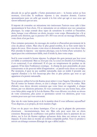 découle de ce qu'on appelle « l'action spontanément juste » - la bonne action au bon
moment, c'est-à-dire la meilleure réponse à une situation donnée. L'action
spontanément juste est celle qui nourrit à la fois celui qui agit et tous ceux qui
seront influencés par cet acte.

Il importe de connaître un mécanisme très intéressant: l'univers nous aide à faire
spontanément le bon choix. Or ce mécanisme est en relation avec nos sensations
physiques. Le corps connaît deux types de sensations: le confort et l'inconfort.
alors, lorsque vous effectuez un choix, écoutez votre corps. Demandez-lui: « Si je
prends cette décision, que se passera-t-il? » S'il vous envoie un message d'inconfort,
votre choix n'est pas bon.

Chez certaines personnes, les messages de confort et d'inconfort proviennent de la
zone du plexus solaire. Mais chez le plus grand nombre, ils se font sentir dans la
région du cœ Alors écoutez votre cœ et demandez-lui ce que vous devez faire.
              ur.                       ur
Puis attendez la réponse - une réponse physique, sous la forme d'une sensation. Le
signal peut être extrêmement faible, mais il réside là, dans votre corps.

Seul le cœ connaît le bonne réponse. La plupart des gens pensent que leur cœ
            ur                                                                         ur
est faible et sentimental. Mais ce n'est pas vrai. Le cœ est intuitif; il est holistique,
                                                        ur
il est contextuel, il est relationnel. Il n'a pas un tempérament de perdant ou de
gagnant. Il bat dans l'ordinateur cosmique - le champ de pure potentialité, de pure
connaissance et du pouvoir infini d'organisation - et prend toute chose en compte.
Par moments, il peut ne pas sembler rationnelle, mais en réalité il possède une
capacité d'analyse à la fois beaucoup plus fine et plus précise que tout ce qui
appartient à la pensée rationnelle.

Vous pouvez utiliser la Loi du Karma pour attirer à vous l'argent, l'abondance et le
flot de toutes les bonnes choses, et ceci à chaque fois que vous le voulez. Mais
d'abord, vous devez devenir conscient que votre futur est engendré, à chaque
instant, par vos décisions présentes. Si vous construisez sur une bonne base, alors
vous faites plein usage de la Loi du Karma. Plus vous élèverez vos choix au niveau
de votre conscience, plus justes et spontanées seront vos décisions, pour vous
comme pour ceux qui vous entourent.

Que sire de votre karma passé et de la manière dont il vous influence aujourd'hui?
Vous disposez, à ce propos, de trois manière d'agir.

L'une est de payer vos dettes karmiques. C'est ce que la plupart des personnes
choisissent - inconsciemment, bien sûr. Mais cela peut aussi être un choix
conscient. Beaucoup de souffrances sont parfois incluses dans le paiement de ces
dettes, car la Loi du Karma explique qu'aucune dette dans cet univers ne reste
impayée. Il existe dans ce monde un système comptable parfait. Tout s'y produit à
travers un échange constant d'énergie de type « débit/crédit ».
 