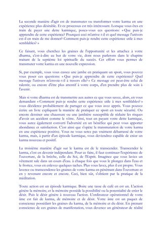 La seconde manière d'agir est de transmuter ou transformer votre karma en une
expérience plus désirable. Et ce processus est très intéressant. Lorsque vous êtes en
train de payer une dette karmique, posez-vous ces questions: « Que puis-je
apprendre de cette expérience? Pourquoi ceci m'arrive-t-il et quel message l'univers
est-il en train de me donner? Comment puis-je rendre cette expérience utile à mes
semblables? »

Ce faisant, vous cherchez les graines de l'opportunité et les attachez à votre
dharma, c'est-à-dire au but de votre vie, dont nous parlerons dans le chapitre
traitant de la septième loi spirituelle du succès. Cet effort vous permet de
transmuter votre karma en une nouvelle expression.

Si, par exemple, vous vous cassez une jambe en pratiquant un sport, vous pouvez
vous poser ces questions: « Que puis-je apprendre de cette expérience? Quel
message l'univers m'envoie-t-il à travers elle? » Ce message est peut-être celui de
ralentir, ou encore d'être plus attentif à votre corps, d'en prendre plus de soin à
l'avenir.

Mais si votre dharma est de transmettre aux autres ce que vous savez, alors, en vous
demandant « Comment puis-je rendre cette expérience utile à mes semblables? »
vous déciderez probablement de partager ce que vous avez appris. Vous pouvez
écrire un livre expliquant la manière de pratiquer ce sport en toute sécurité. Ou
encore dessiner une chaussure ou une jambière susceptible de réduire les risques
d'avoir un accident comme le vôtre. Ainsi, tout en payant votre dette karmique,
vous aurez également converti l'adversité en un bénéfice qui peut vous apporter
abondance et satisfaction. C'est ainsi que s'opère la transmutation de votre karma
en une expérience positive. Vous ne vous serez pas vraiment débarrassé de votre
karma, mais, à partir d'un épisode karmique, vous deviendrez capable de créer un
karma nouveau et positif.

La troisième manière d'agir sur le karma est de le transcender. Transcender le
karma, c'est en devenir indépendant. Pour ce faire, il faut continuer l'expérience de
l'ouverture, de la brèche, celle du Soi, de l'Esprit. Imaginez que vous laviez un
vêtement sale dans un cours d'eau. à chaque fois que vous le plongez dans l'eau et
le frottez, vous en enlevez quelques taches. Plus vous lavez, plus il est propre. Vous
laverez ou transcenderez les graines de votre karma en pénétrant dans l'ouverture et
en y revenant encore et encore. Ceci, bien sûr, s'obtient par la pratique de la
méditation.

Toute action est un épisode karmique. Boire une tasse de café en est un. L'action
génère la mémoire, et la mémoire possède la possibilité ou la potentialité de créer le
désir. Puis le désir génère à nouveau l'action. L'ordinateur opérationnel de votre
âme est fait de karma, de mémoire et de désir. Votre âme est un paquet de
conscience possédant les graines du karma, de la mémoire et du désir. En prenant
conscience de ces graines de manifestation, vous devenez un générateur de réalité
 