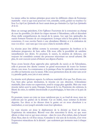 La nature utilise les mêmes principes pour créer les différents objets de l'existence
matérielle - tout ce que nous pouvons voir, entendre, sentir, goûter ou toucher. Ce
livre Les Sept Lois Spirituelles du Succès aurait donc pu s'intituler Les Sept Lois Spirituelles
de la vie.

Dans un ouvrage précédent, Créer l'affluence: l'ouverture de la conscience au champ
de tous les possibles, j'ai décrit les étapes menant à l'abondance, celle-ci découlant
d'une réelle compréhension du travail de la nature. Les sept lois spirituelles du
succès forment l'essence de cet enseignement. Lorsque celui-ci fera partie de votre
conscience, il vous ouvrira l'accès à une abondance illimitée et à la réalisation de
tous vos rêves - ceci sans que vous ayez à faire le moindre effort.

La réussite peut être définie comme la constante expansion du bonheur et la
réalisation progressive de buts utiles. Elle nous offre la possibilité de satisfaire
naturellement nos désirs. Et pourtant, le succès, la création de richesses, ont
toujours été considérés comme des processus nécessitant un travail acharné. De
plus, ils sont souvent censés d'obtenir aux dépens d'autrui.

Nous avons besoin d'une approche plus spirituelle du succès et de l'abondance,
celle-ci pouvant être décrite comme un grand mouvement de toutes les bonnes
choses vers nous. La connaissance et la pratique d'une loi spirituelle nous mettent
en effet en harmonie avec la nature. Elles nous permettent donc de créer sans avoir
à y prendre garde, avec joie et avec amour.

La réussite revêt plusieurs aspects. La richesse matérielle n'est que l'un d'entre eux.
Car, bien plus qu'une destination, la réussite est une direction. L'abondance
matérielle, dans toutes ses expressions, rend le voyage plus agréable. Mais une vraie
réussite inclut aussi la santé, l'énergie, l'amour de la vie, l'harmonie des relations, la
liberté de créer, la stabilité émotionnelle et psychologique, le bien-être et la paix de
l'esprit.

Et pourtant, toutes ces joies ne nous satisferont pas si, au fond de nous, nous ne
cultivons pas les graines de la divinité. Car en réalité, nous sommes la divinité
déguisée. Les dieux et les déesses dont le germe est en nous cherchent à se
matérialiser, et ceci jusqu'à atteindre toute leur splendeur.

La vraie réussite est donc le déploiement de la divinité au fond de nous,
l'expérience du miraculeux. Réussir veut dire rencontrer le divin, où que nous
allions et dans tout ce qui nous entoure - dans les yeux d'un enfant, dans la beauté
d'une fleur, dans le vol d'un oiseau. Connaître le vrai sens de la réussite, c'est vivre
l'expression miraculeuse de la divinité - pas seulement par moments mais à chaque
instant.
 