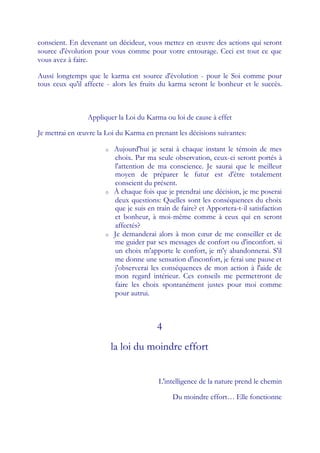 conscient. En devenant un décideur, vous mettez en œuvre des actions qui seront
source d'évolution pour vous comme pour votre entourage. Ceci est tout ce que
vous avez à faire.

Aussi longtemps que le karma est source d'évolution - pour le Soi comme pour
tous ceux qu'il affecte - alors les fruits du karma seront le bonheur et le succès.



                 Appliquer la Loi du Karma ou loi de cause à effet

Je mettrai en œuvre la Loi du Karma en prenant les décisions suivantes:

                       o   Aujourd'hui je serai à chaque instant le témoin de mes
                           choix. Par ma seule observation, ceux-ci seront portés à
                           l'attention de ma conscience. Je saurai que le meilleur
                           moyen de préparer le futur est d'être totalement
                           conscient du présent.
                       o   À chaque fois que je prendrai une décision, je me poserai
                           deux questions: Quelles sont les conséquences du choix
                           que je suis en train de faire? et Apportera-t-il satisfaction
                           et bonheur, à moi-même comme à ceux qui en seront
                           affectés?
                       o   Je demanderai alors à mon cœ de me conseiller et de
                                                             ur
                           me guider par ses messages de confort ou d'inconfort. si
                           un choix m'apporte le confort, je m'y abandonnerai. S'il
                           me donne une sensation d'inconfort, je ferai une pause et
                           j'observerai les conséquences de mon action à l'aide de
                           mon regard intérieur. Ces conseils me permettront de
                           faire les choix spontanément justes pour moi comme
                           pour autrui.



                                          4
                           la loi du moindre effort


                                           L'intelligence de la nature prend le chemin

                                                Du moindre effort… Elle fonctionne
 