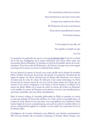 Avec insouciance, harmonie et amour.

                                           Nous récolteront ce que nous avons semé.

                                                   Lorsque nous exploitons les forces

                                               De l'harmonie, de la joie et de l'amour,

                                                 Nous créons naturellement le succès

                                                                    Et la bonne fortune.



                                                        Un être intégral soit sans aller, voit

                                                       Sans regarder, et accompli sans agir.

                                                                                   Lao Tseu

La quatrième loi spirituelle du succès est la Loi du Moindre Effort. Cette loi se fonde
sur le fait que l'intelligence de la nature fonctionne sans aucun effort, dans une
insouciance pleine d'abandon. Ce principe est celui de la moindre action, de la non-
résistance. Il est donc celui de l'harmonie et de l'amour. Lorsque nous avons appris
cette leçon de la nature, nos rêves se réalisent d'eux-mêmes.

Si vous observez la nature au travail, vous verrez qu'elle suit le chemin du moindre
effort. L'herbe n'essaie pas de pousser; elle pousse. Les poissons n'essaient pas de
nager; ils nagent. Les fleurs n'essaient pas de fleurir; elles fleurissent. Les oiseaux
n'essaient pas de voler; ils volent. Ils obéissent à leur nature intrinsèque. La Terre
n'essaie pas de tourner autour de son axe; c'est la nature même de la Terre que de
tourner à une vitesse vertigineuse et de foncer à travers l'espace. La félicité est la
nature des bébés. Briller est la nature du soleil. La nature des étoiles est d'étinceler
et de scintiller. La nature de l'homme est de donner à ses rêves une manifestation et
une forme matérielle, ceci sans effort, naturellement.

Dans la science védique, la vénérable philosophie de l'Inde, ce principe est connu
en tant que principe de l'économie d'effort, ou « Faire moins et accomplir plus ». Il
conduit au stade ultime où sans rien faire, vous accomplissez tout. Il permet à l'idée
la plus fragile de trouver sa manifestation, sans qu'il en coûte le moindre effort. Ce
qui est communément appelé un « miracle » est en réalité une expression de la Loi
du Moindre Effort.

L'intelligence de la nature fonctionne sans difficulté, sans friction, spontanément.
Elle n'est pas linéaire; elle est intuitive, holistique et féconde. Donc, lorsque vous
 