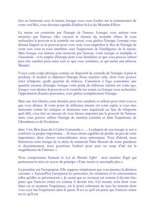 êtes en harmonie avec la nature, lorsque vous vous fondez sur la connaissance de
votre vrai Moi, vous devenez capable d'utiliser la Loi du Moindre Effort.

La nature est construite par l'énergie de l'amour. Lorsque vous actions sont
motivées par l'amour, elles ouvrent le chemin du moindre effort. Si vous
recherchez le pouvoir et le contrôle sur autrui, vous gâchez l'énergie. Lorsque vous
désirez l'argent ou le pouvoir pour vous seul, vous empêchez le flux de l'énergie de
venir vers vous et cous interférez avec l'expression de l'intelligence de la nature.
Mais lorsque vos actions sont motivées par l'amour, votre énergie se multiplie et
s'accumule - et le surplus d'énergie dont vous bénéficiez et que vous pouvez utiliser
peut être canalisé pour créer tout ce que vous souhaitez, ce qui inclut une richesse
illimitée.

Voyez votre corps physique comme un dispositif de contrôle de l'énergie: il peut la
produire, la stocker et dépenser l'énergie d'une manière utile, alors vous pouvez
créer n'importe quelle quantité de richesse. L'attention à l'ego consomme une
quantité énorme d'énergie. lorsque votre point de référence interne est votre ego,
lorsque vous désirez le pouvoir et le contrôle sur autrui, ou lorsque vous recherchez
l'approbation d'autres personnes, vous gâchez complètement l'énergie.

Mais une fois libérée, cette dernière peut être canalisée et utilisée pour créer tout ce
que vous désirez. Si votre point de référence interne est votre esprit, si vous êtes
immunisé contre les critiques et demeurez sans inquiétude en face de n'importe
quel défi, vous êtes en mesure de vous laisser emporter par le pouvoir de l'amour.
alors vous pouvez utiliser l'énergie de manière créatrice et faire l'expérience de
l'abondance et de l'évolution.

dans Voir, Don Juan dit à Carlos Castaneda: « … La plupart de ton énergie te sert à
conforter ta propre importance… Si nous étions capables de perdre un peu de cette
importance, deux choses extraordinaires nous arriveraient. Tout d'abord, nous
libérerions cette énergie de la tâche de maintenir l'idée illusoire de notre grandeur;
et deuxièmement, nous pourrions l'utiliser pour jeter un coup d'œ sur la     il
magnificence de l'univers. »

Trois composantes forment la Loi du Moindre Effort - trois manière d'agir qui
permettent la mise en œuvre du principe « Faire moins et accomplir plus ».

La première est l'acceptation. Elle suppose simplement que vous preniez la décision
suivante: « Aujourd'hui j'accepterai les personnes, les situations et les circonstances
telles qu'elles se présenteront ». Je saurai que ce moment est comme il devrait être,
parce que l'univers entier est comme il devrait être. Cet instant, celui dont vous
faites en ce moment l'expérience, est le point culminant de tous les instants dont
vous avez fait l'expérience dans le passé. Il est ce qu'il est parce que l'univers entier
est ce qu'il est.
 