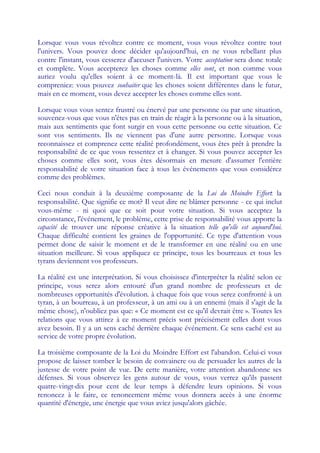 Lorsque vous vous révoltez contre ce moment, vous vous révoltez contre tout
l'univers. Vous pouvez donc décider qu'aujourd'hui, en ne vous rebellant plus
contre l'instant, vous cesserez d'accuser l'univers. Votre acceptation sera donc totale
et complète. Vous accepterez les choses comme elles sont, et non comme vous
auriez voulu qu'elles soient à ce moment-là. Il est important que vous le
compreniez: vous pouvez souhaiter que les choses soient différentes dans le futur,
mais en ce moment, vous devez accepter les choses comme elles sont.

Lorsque vous vous sentez frustré ou énervé par une personne ou par une situation,
souvenez-vous que vous n'êtes pas en train de réagir à la personne ou à la situation,
mais aux sentiments que font surgir en vous cette personne ou cette situation. Ce
sont vos sentiments. Ils ne viennent pas d'une autre personne. Lorsque vous
reconnaissez et comprenez cette réalité profondément, vous êtes prêt à prendre la
responsabilité de ce que vous ressentez et à changer. Si vous pouvez accepter les
choses comme elles sont, vous êtes désormais en mesure d'assumer l'entière
responsabilité de votre situation face à tous les événements que vous considérez
comme des problèmes.

Ceci nous conduit à la deuxième composante de la Loi du Moindre Effort: la
responsabilité. Que signifie ce mot? Il veut dire ne blâmer personne - ce qui inclut
vous-même - ni quoi que ce soit pour votre situation. Si vous acceptez la
circonstance, l'événement, le problème, cette prise de responsabilité vous apporte la
capacité de trouver une réponse créative à la situation telle qu'elle est aujourd'hui.
Chaque difficulté contient les graines de l'opportunité. Ce type d'attention vous
permet donc de saisir le moment et de le transformer en une réalité ou en une
situation meilleure. Si vous appliquez ce principe, tous les bourreaux et tous les
tyrans deviennent vos professeurs.

La réalité est une interprétation. Si vous choisissez d'interpréter la réalité selon ce
principe, vous serez alors entouré d'un grand nombre de professeurs et de
nombreuses opportunités d'évolution. à chaque fois que vous serez confronté à un
tyran, à un bourreau, à un professeur, à un ami ou à un ennemi (mais il s'agit de la
même chose), n'oubliez pas que: « Ce moment est ce qu'il devrait être ». Toutes les
relations que vous attirez à ce moment précis sont précisément celles dont vous
avez besoin. Il y a un sens caché derrière chaque événement. Ce sens caché est au
service de votre propre évolution.

La troisième composante de la Loi du Moindre Effort est l'abandon. Celui-ci vous
propose de laisser tomber le besoin de convaincre ou de persuader les autres de la
justesse de votre point de vue. De cette manière, votre attention abandonne ses
défenses. Si vous observez les gens autour de vous, vous verrez qu'ils passent
quatre-vingt-dix pour cent de leur temps à défendre leurs opinions. Si vous
renoncez à le faire, ce renoncement même vous donnera accès à une énorme
quantité d'énergie, une énergie que vous aviez jusqu'alors gâchée.
 