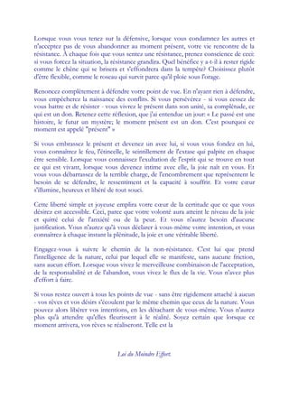 Lorsque vous vous tenez sur la défensive, lorsque vous condamnez les autres et
n'acceptez pas de vous abandonner au moment présent, votre vie rencontre de la
résistance. À chaque fois que vous sentez une résistance, prenez conscience de ceci:
si vous forcez la situation, la résistance grandira. Quel bénéfice y a-t-il à rester rigide
comme le chêne qui se brisera et s'effondrera dans la tempête? Choisissez plutôt
d'être flexible, comme le roseau qui survit parce qu'il ploie sous l'orage.

Renoncez complètement à défendre votre point de vue. En n'ayant rien à défendre,
vous empêcherez la naissance des conflits. Si vous persévérez - si vous cessez de
vous battre et de résister - vous vivrez le présent dans son unité, sa complétude, ce
qui est un don. Retenez cette réflexion, que j'ai entendue un jour: « Le passé est une
histoire, le futur un mystère; le moment présent est un don. C'est pourquoi ce
moment est appelé "présent" »

Si vous embrassez le présent et devenez un avec lui, si vous vous fondez en lui,
vous connaîtrez le feu, l'étincelle, le scintillement de l'extase qui palpite en chaque
être sensible. Lorsque vous connaissez l'exultation de l'esprit qui se trouve en tout
ce qui est vivant, lorsque vous devenez intime avec elle, la joie naît en vous. Et
vous vous débarrassez de la terrible charge, de l'encombrement que représentent le
besoin de se défendre, le ressentiment et la capacité à souffrir. Et votre cœ        ur
s'illumine, heureux et libéré de tout souci.

Cette liberté simple et joyeuse emplira votre cœ de la certitude que ce que vous
                                                    ur
désirez est accessible. Ceci, parce que votre volonté aura atteint le niveau de la joie
et quitté celui de l'anxiété ou de la peur. Et vous n'aurez besoin d'aucune
justification. Vous n'aurez qu'à vous déclarer à vous-même votre intention, et vous
connaîtrez à chaque instant la plénitude, la joie et une véritable liberté.

Engagez-vous à suivre le chemin de la non-résistance. C'est lui que prend
l'intelligence de la nature, celui par lequel elle se manifeste, sans aucune friction,
sans aucun effort. Lorsque vous vivez le merveilleuse combinaison de l'acceptation,
de la responsabilité et de l'abandon, vous vivez le flux de la vie. Vous n'avez plus
d'effort à faire.

Si vous restez ouvert à tous les points de vue - sans être rigidement attaché à aucun
- vos rêves et vos désirs s'écoulent par le même chemin que ceux de la nature. Vous
pouvez alors libérer vos intentions, en les détachant de vous-même. Vous n'aurez
plus qu'à attendre qu'elles fleurissent à le réalité. Soyez certain que lorsque ce
moment arrivera, vos rêves se réaliseront. Telle est la



                                  Loi du Moindre Effort.
 