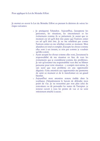 Pour appliquer la Loi du Moindre Effort



Je mettrai en œ uvre la Loi du Moindre Effort en prenant la décision de suivre les
étapes suivantes:

                      o   Je pratiquerai l'abandon. Aujourd'hui, j'accepterai les
                          personnes, les situations, les circonstances et les
                          événements comme ils se présentent. Je saurai que ce
                          moment est tel qu'il doit être parce que l'univers entier
                          est tel qu'il doit être. Je ne me rebellerai pas contre
                          l'univers entier en me rebellant contre ce moment. Mon
                          abandon est total et complet. J'accepte les choses comme
                          elles sont à cet instant, et non pas comme je voudrais
                          qu'elles soient.
                      o   Ayant accepté les choses comme elles sont, j'assumerai la
                          responsabilité de ma situation en face de tous les
                          événements que je considérerai comme des problèmes.
                          Je sais qu'assumer ma responsabilité veut dire ne blâmer
                          personne pour cette situation - y compris moi-même. Je
                          sais aussi que tout problème est une opportunité
                          déguisée. Cette attention aux opportunités me permettra
                          de saisir ce moment et de le transformer en un grand
                          bienfait.
                      o   Aujourd'hui mon attention restera établie dans la
                          confiance. J'abandonnerai le besoin de défendre mon
                          point de vue. Je ne ressentirai pas non plus celui de
                          convaincre ou de persuader les autres de l'accepter. je
                          resterai ouvert à tous les points de vue et ne serai
                          strictement attaché à aucun.
 