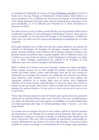 La cinquième loi spirituelle du succès est la Loi de l'Intention et du Désir. Cette loi se
fonde sur le fait que l'énergie et l'information existent partout dans l'univers. au
niveau quantique, il n'y a d'ailleurs rien d'autre que de l'énergie et de l'information.
Or le champ quantique n'est qu'un autre nom du champ de pure conscience, ou de
pure potentialité, et il est influencé par l'intention et le désir. Examinons ce
processus en détail.

Une fleur, un arc-en-ciel, un arbre, un brin d'herbe, un corps humain, réduits à leurs
composants essentiels, ne sont qu'énergie et information. L'univers entier, dans sa
nature essentielle, est le mouvement de l'énergie et de l'information. la différence
entre vous et un arbre vient du contenu informationnel et énergétique de vos corps
respectifs.

Sur le plan matériel, vous et l'arbre êtes faits des mêmes éléments: une majorité de
carbone, de l'hydrogène, de l'oxygène, du nitrogène, auxquels s'ajoutent, en très
petites quantités, quelques autres éléments. Pour quelques dizaines de francs, vous
pourriez acheter ces produits dans un grand magasin. Ainsi la différence entre vous
et l'arbre ne se tient ni dans le carbone, ni dans l'hydrogène ou l'oxygène. en réalité,
vous et l'arbre échangez constamment du carbone et de l'oxygène. la seule
différence entre vous vient de l'énergie et de l'information.

Dans le schéma de la nature, nous, êtres humains, sommes une espèce privilégiée.
Notre système nerveux est en effet capable de prendre conscience du champ
localisé qui donne forme à notre corps physique, ainsi que de son contenu en
information et en énergie. Nos pensées, nos sentiments, nos émotions, nos désirs,
notre mémoire, notre instinct, nos croyances et nos actes nous offrent une
expérience subjective de ce champ. Mais nous en faisons aussi l'expérience
objective en le vivant comme corps physique. À travers le corps, nous vivons ce
champ en tant que monde. Mais tout se révèle en réalité être la même chose. C'est
pourquoi les anciens disaient: « Je suis ceci, tu es ceci, tout est ceci et ceci est tout
ce qui existe ».

Votre corps n'est pas séparé du corps de l'univers, parce qu'au niveau du quantum il
n'existe pas de frontière définie entre vous et l'univers. Vous êtes un frémissement,
une onde, une fluctuation, une convergence, un tourbillon, un trouble localisé dans
un champ quantique plus large. Le champ quantique élargi - l'univers -, est votre
corps étendu.

Le système nerveux humain n'est pas le seul système capable de devenir conscient
des informations et de l'énergie de son propre champ quantique. Mais grâce à ses
merveilleuses facultés, la conscience humaine est infiniment plus flexible que les
autres consciences. Elle nous offre la possibilité de transformer consciemment le
contenu d'informations qui donne vie à notre corps physique. Vous pouvez donc
modifier le contenu en énergie et en information de votre propre corps quantique,
 