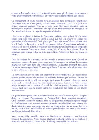 et ainsi influencer le contenu en information et en énergie de votre corps étendu -
votre environnement, votre monde - et y provoquer la manifestation des choses.

Ce changement est rendu possible par deux qualités de la conscience: l'attention et
l'intention. l'attention énergétise, et l'intention transforme. Tout ce à quoi vous
portez attention grandit. Tout ce à quoi vous ôtez votre attention pâlit, se
désintègre et disparaît. L'intention, elle, agit sur la transformation de l'énergie et de
l'information. L'intention organise sa propre réalisation.

L'intention, appliquée à l'objet de l'attention, orchestre une infinité d'événements
spatio-temporels. Elle apporte donc à celui qui met en œ             uvre les autres lois
spirituelles le résultat désiré. Ceci, parce que l'intention, lorsqu'elle est plantée dans
le sol fertile de l'attention, possède un pouvoir infini d'organisation. celui-ci est
capable, en un seul instant, d'organiser une infinité d'événements spatio-temporels.
Nous en voyons l'expression dans chaque brin d'herbe, dans chaque fleur de
pommier, dans chaque cellule de notre corps. Nous l'observons dans tout ce qui est
vivant.

Dans le schéma de la nature, tout est corrélé et connecté avec tout. Quand les
marmottes sortent de terre, vous savez que le printemps va arriver. Les oiseaux
migrateurs s'envolent dans une certaine direction, à un certain moment de l'année.
La nature est une symphonie. Et cette symphonie s'orchestre silencieusement dans
le cœ ultime de la création.
     ur

Le corps humain est un autre bon exemple de cette symphonie. Une seule de ses
cellules génère environ six milliards de milliards d'actions par seconde. Et tout en
accomplissant sa tâche, elle sait ce que font toutes les autres cellules au même
moment. Si le corps humain peut simultanément jouer de la musique, s'attaquer aux
microbes, concevoir un enfant, réciter de la poésie et observer le mouvement des
étoiles, c'est parce que le champ infini des corrélations fait partie de son champ
d'information.

Ce qui est remarquable dans le système nerveux de l'espèce humaine, c'est qu'il peut
diriger ce pouvoir d'organisation par l'intermédiaire d'une intention consciente.
Chez l'homme, l'intention n'est pas fixée ou bloquée dans un réseau rigide d'énergie
et d'information. Son système nerveux possède une flexibilité sans limites. En
d'autres termes, aussi longtemps que vous ne transgressez pas les autres lois de la
nature, vous pouvez littéralement les utiliser pour réaliser vos rêves et vos désirs,
par l'intermédiaire de l'intention.

Vous pouvez faire travailler pour vous l'ordinateur cosmique et son immense
pouvoir d'organisation. Vous pouvez atteindre le champ ultime de la création, y
introduire une intention et ainsi activer le champ des corrélations infinies.
 