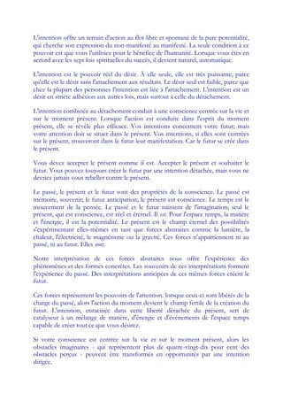 L'intention offre un terrain d'action au flot libre et spontané de la pure potentialité,
qui cherche son expression du non-manifesté au manifesté. La seule condition à ce
pouvoir est que vous l'utilisiez pour le bénéfice de l'humanité. Lorsque vous êtes en
accord avec les sept lois spirituelles du succès, il devient naturel, automatique.

L'intention est le pouvoir réel du désir. À elle seule, elle est très puissante, parce
qu'elle est le désir sans l'attachement aux résultats. Le désir seul est faible, parce que
chez la plupart des personnes l'intention est liée à l'attachement. L'intention est un
désir en stricte adhésion aux autres lois, mais surtout à celle du détachement.

L'intention combinée au détachement conduit à une conscience centrée sur la vie et
sur le moment présent. Lorsque l'action est conduite dans l'esprit du moment
présent, elle se révèle plus efficace. Vos intentions concernent votre futur; mais
votre attention doit se situer dans le présent. Vos intentions, si elles sont centrées
sur le présent, trouveront dans le futur leur manifestation. Car le futur se crée dans
le présent.

Vous devez accepter le présent comme il est. Accepter le présent et souhaiter le
futur. Vous pouvez toujours créer le futur par une intention détachée, mais vous ne
devriez jamais vous rebeller contre le présent.

Le passé, le présent et le futur sont des propriétés de la conscience. Le passé est
mémoire, souvenir; le futur anticipation; le présent est conscience. Le temps est le
mouvement de la pensée. Le passé et le futur naissent de l'imagination; seul le
présent, qui est conscience, est réel et éternel. Il est. Pour l'espace temps, la matière
et l'énergie, il est la potentialité. Le présent est le champ éternel des possibilités
s'expérimentant elles-mêmes en tant que forces abstraites comme la lumière, la
chaleur, l'électricité, le magnétisme ou la gravité. Ces forces n'appartiennent ni au
passé, ni au futur. Elles sont.

Notre interprétation de ces forces abstraites nous offre l'expérience des
phénomènes et des formes concrètes. Les souvenirs de ces interprétations forment
l'expérience du passé. Des interprétations anticipées de ces mêmes forces créent le
futur.

Ces forces représentent les pouvoirs de l'attention. lorsque ceux-ci sont libérés de la
charge du passé, alors l'action du moment devient le champ fertile de la création du
futur. L'intention, enracinée dans cette liberté détachée du présent, sert de
catalyseur à un mélange de matière, d'énergie et d'événements de l'espace temps
capable de créer tout ce que vous désirez.

Si votre conscience est centrée sur la vie et sur le moment présent, alors les
obstacles imaginaires - qui représentent plus de quatre-vingt-dix pour cent des
obstacles perçus - peuvent être transformés en opportunités par une intention
dirigée.
 