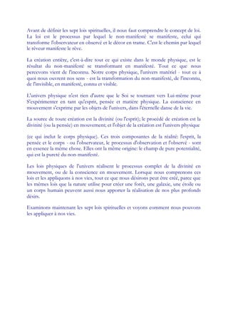 Avant de définir les sept lois spirituelles, il nous faut comprendre le concept de loi.
La loi est le processus par lequel le non-manifesté se manifeste, celui qui
transforme l'observateur en observé et le décor en trame. C'est le chemin par lequel
le rêveur manifeste le rêve.

La création entière, c'est-à-dire tout ce qui existe dans le monde physique, est le
résultat du non-manifesté se transformant en manifesté. Tout ce que nous
percevons vient de l'inconnu. Notre corps physique, l'univers matériel - tout ce à
quoi nous ouvrent nos sens - est la transformation du non-manifesté, de l'inconnu,
de l'invisible, en manifesté, connu et visible.

L'univers physique n'est rien d'autre que le Soi se tournant vers Lui-même pour
S'expérimenter en tant qu'esprit, pensée et matière physique. La conscience en
mouvement s'exprime par les objets de l'univers, dans l'éternelle danse de la vie.

La source de toute création est la divinité (ou l'esprit); le procédé de création est la
divinité (ou la pensée) en mouvement; et l'objet de la création est l'univers physique

(ce qui inclut le corps physique). Ces trois composantes de la réalité: l'esprit, la
pensée et le corps - ou l'observateur, le processus d'observation et l'observé - sont
en essence la même chose. Elles ont la même origine: le champ de pure potentialité,
qui est la pureté du non-manifesté.

Les lois physiques de l'univers réalisent le processus complet de la divinité en
mouvement, ou de la conscience en mouvement. Lorsque nous comprenons ces
lois et les appliquons à nos vies, tout ce que nous désirons peut être créé, parce que
les mêmes lois que la nature utilise pour créer une forêt, une galaxie, une étoile ou
un corps humain peuvent aussi nous apporter la réalisation de nos plus profonds
désirs.

Examinons maintenant les sept lois spirituelles et voyons comment nous pouvons
les appliquer à nos vies.
 