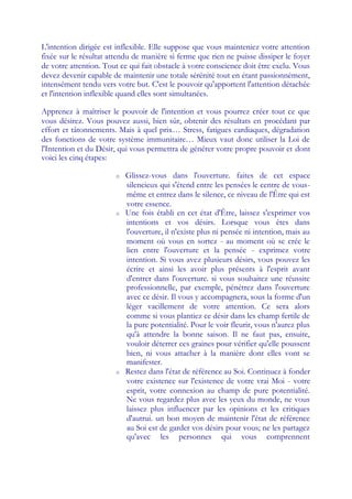 L'intention dirigée est inflexible. Elle suppose que vous mainteniez votre attention
fixée sur le résultat attendu de manière si ferme que rien ne puisse dissiper le foyer
de votre attention. Tout ce qui fait obstacle à votre conscience doit être exclu. Vous
devez devenir capable de maintenir une totale sérénité tout en étant passionnément,
intensément tendu vers votre but. C'est le pouvoir qu'apportent l'attention détachée
et l'intention inflexible quand elles sont simultanées.

Apprenez à maîtriser le pouvoir de l'intention et vous pourrez créer tout ce que
vous désirez. Vous pouvez aussi, bien sûr, obtenir des résultats en procédant par
effort et tâtonnements. Mais à quel prix… Stress, fatigues cardiaques, dégradation
des fonctions de votre système immunitaire… Mieux vaut donc utiliser la Loi de
l'Intention et du Désir, qui vous permettra de générer votre propre pouvoir et dont
voici les cinq étapes:

                       o   Glissez-vous dans l'ouverture. faites de cet espace
                           silencieux qui s'étend entre les pensées le centre de vous-
                           même et entrez dans le silence, ce niveau de l'Être qui est
                           votre essence.
                       o   Une fois établi en cet état d'Être, laissez s'exprimer vos
                           intentions et vos désirs. Lorsque vous êtes dans
                           l'ouverture, il n'existe plus ni pensée ni intention, mais au
                           moment où vous en sortez - au moment où se crée le
                           lien entre l'ouverture et la pensée - exprimez votre
                           intention. Si vous avez plusieurs désirs, vous pouvez les
                           écrire et ainsi les avoir plus présents à l'esprit avant
                           d'entrer dans l'ouverture. si vous souhaitez une réussite
                           professionnelle, par exemple, pénétrez dans l'ouverture
                           avec ce désir. Il vous y accompagnera, sous la forme d'un
                           léger vacillement de votre attention. Ce sera alors
                           comme si vous plantiez ce désir dans les champ fertile de
                           la pure potentialité. Pour le voir fleurir, vous n'aurez plus
                           qu'à attendre la bonne saison. Il ne faut pas, ensuite,
                           vouloir déterrer ces graines pour vérifier qu'elle poussent
                           bien, ni vous attacher à la manière dont elles vont se
                           manifester.
                       o   Restez dans l'état de référence au Soi. Continuez à fonder
                           votre existence sur l'existence de votre vrai Moi - votre
                           esprit, votre connexion au champ de pure potentialité.
                           Ne vous regardez plus avec les yeux du monde, ne vous
                           laissez plus influencer par les opinions et les critiques
                           d'autrui. un bon moyen de maintenir l'état de référence
                           au Soi est de garder vos désirs pour vous; ne les partagez
                           qu'avec les personnes qui vous comprennent
 