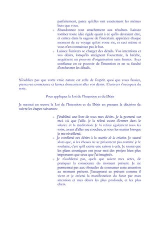 parfaitement, parce qu'elles ont exactement les mêmes
                           buts que vous.
                       o   Abandonnez tout attachement aux résultats. Laissez
                           tomber toute idée rigide quant à ce qu'ils devraient être,
                           et entrez dans la sagesse de l'incertain. appréciez chaque
                           moment de ce voyage qu'est votre vie, et ceci même si
                           vous n'en connaissez pas le but.
                       o   Laissez l'univers se charger des détails. Vos intentions et
                           vos désirs, lorsqu'ils atteignent l'ouverture, la brèche,
                           acquièrent un pouvoir d'organisation sans limites. Ayez
                           confiance en ce pouvoir de l'intention et en sa faculté
                           d'orchestrer les détails.


N'oubliez pas que votre vraie nature est celle de l'esprit. quoi que vous fassiez,
prenez-en conscience et laissez doucement aller vos désirs. L'univers s'occupera du
reste.

                  Pour appliquer la Loi de l'Intention et du Désir

Je mettrai en œ   uvre la Loi de l'Intention et du Désir en prenant la décision de
suivre les étapes suivantes:

                       o   J'établirai une liste de tous mes désirs. Je la porterai sur
                           moi où que j'aille. je la relirai avant d'entrer dans le
                           silence et la méditation. Je la relirai également tous les
                           soirs, avant d'aller me coucher, et tous les matins lorsque
                           je me réveillerai.
                       o   Je confierai ces désirs à la matrice de la création. Je saurai
                           alors que, si les choses ne se présentent pas comme je le
                           souhaite, c'est qu'il existe une raison à cela. Je saurai que
                           les plans cosmiques ont pour moi des projets bien plus
                           importants que ceux que j'ai imaginés.
                       o   Je n'oublierai pas, quels que soient mes actes, de
                           pratiquer la conscience du moment présent. Je ne
                           permettrai pas aux obstacles de consumer cette attention
                           au moment présent. J'accepterai ce présent comme il
                           vient et je créerai la manifestation du futur par man
                           attention et mes désirs les plus profonds, et les plus
                           chers.
 