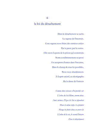 6
la loi du détachement


                        Dans le détachement se cache

                              La sagesse de l'incertain.

        Cette sagesse nous libère des entraves créées

                            Par le passé, par le connu.

       Elle ouvre la porte de la prison qu'a construite

                     Notre conditionnement au passé

                En acceptant d'entrer dans l'inconnu,

                Dans le champ de tous les possibles,

                             Nous nous abandonnons

                     À l'esprit créatif, au chorégraphe

                               De la danse de l'univers



                     Comme deux oiseaux d'or perchés sur

                       L'arbre du Soi-Même, comme deux

                 Amis intimes, l'Ego et le Soi se répondent

                          Dans le même corps. Le premier

                         Mange les fruits doux et amers de

                       L'arbre de la vie, le second l'observe

                                      Dans le détachement
 