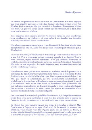 Mundaka Upanishad



La sixième loi spirituelle du succès est la Loi du Détachement. Elle nous explique
que pour acquérir quoi que ce soit dans l'univers physique, il faut savoir s'en
détacher. Ceci ne veut pas dire que vous deviez abandonner l'intention de réaliser
vos désirs. Ce que vous devez laisser tomber n'est ni l'intention, ni le désir, mais
votre attachement aux résultats.

Vous acquerrez ainsi un grand pouvoir. Au moment même où vous abandonnez
votre attachement au résultat, et si vous mêlez à cet abandon une intention
inflexible, vous recevez ce que vous souhaitez.

L'attachement est construit sur la peur et sur l'insécurité; le besoin de sécurité vient
de l'ignorance du vrai Soi. Donc tout ce que vous souhaitez peut être acquis par le
détachement.

La source de la santé, de l'abondance et de tout ce qui vient du monde physique est
le vrai Soi. C'est la conscience qui sait comment répondre à ses besoins. Tout le
reste - voitures, argent, maisons, vêtements - n'est que symboles. Poursuivre un
symbole est comme considérer la carte au lieu du territoire. Cela crée de l'anxiété et
débouche sur une impression de vacuité intérieure: vous avez confondu votre Soi
avec les symboles de votre Soi.

L'attachement, parce qu'il s'adresse toujours aux symboles, naît de la pauvreté de la
conscience. Le détachement est synonyme d'une richesse de la conscience. L'arbre
du détachement est celui de la liberté de créer. Vous ne pourrez obtenir la joie et les
rires qu'à travers le détachement, qui crée spontanément, naturellement, les
symboles de la richesse. Sans le détachement, nous sommes prisonniers de la vanité
et du désespoir. Nous avons alors besoin de mondanités, nous poursuivons des
buts vulgaires, nous cultivons un désespoir tranquille et nous voulons absolument
être reconnus - autrement dit nous vivons les aspects reconnaissables d'une
existence médiocre et d'une conscience indigente.

Une conscience riche confère la possibilité de tout recevoir, à chaque instant et sans
effort. Pour vivre cette expérience, il vous faut être enraciné dans la sagesse de
l'incertain. En elle, vous trouverez la liberté de créer tout ce que vous souhaitez.

La plupart des êtres humains passent leur temps à rechercher la sécurité. Mais
l'attachement à l'argent est un signe d'insécurité. Or la sécurité est toujours très
éphémère. Vous pouvez vous dire: « Quand j'aurai tant de millions de francs, je
serai en sécurité, financièrement indépendant et je pourrai donc prendre ma retraite
et faire enfin tout ce que je rêve de faire ». Mais ceci n'arrivera jamais. JAMAIS.
 
