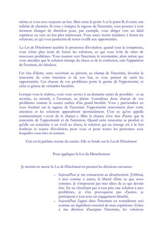 même et vous avez toujours un but. Mais entre le point A et le point B, il existe une
infinité de chemins. Si vous y intégrez la sagesse de l'incertain, vous pourrez à tout
moment changer de direction pour, par exemple, vous diriger vers un idéal
supérieur ou vers un but plus intéressant. Vous aurez moins tendance à forcer les
solutions, ce qui vous permettra de rester éveillé aux opportunités.

La Loi du Détachement accélère le processus d'évolution. quand vous la comprenez,
vous n'êtes plus tenté de forcer les solutions, ce qui vous évite de créer de
nouveaux problèmes. Vous tourner vers l'incertain, le reconnaître, alors même que
vous attendez que la solution émerge du chaos et de la confusion, crée l'apparition
de l'excitant, du fabuleux.

Cet état d'alerte, cette ouverture au présent, au champ de l'incertain, favorise la
rencontre de votre intention et de son but, et vous permet de saisir les
opportunités. Car chacun de vos problèmes porte le germe de l'opportunité, et
celui-ci génère de véritables bienfaits.

Lorsque vous le réalisez, vous vous ouvrez à un domaine entier de possibles - et au
mystère, au miracle, à l'aventure, au plaisir. Considérez donc chacun de vos
problèmes comme la source cachée d'un grand bienfait. Vous y parviendrez en
vous fondant sur la sagesse de l'incertain. l'opportunité rencontrera alors votre
attention et les solutions apparaîtront spontanément. C'est ce qu'on appelle
communément « avoir de la chance ». Mais la chance n'est rien d'autre que la
rencontre de l'opportunité et de l'attention. Quand cette rencontre se produit et
qu'elle est conjointe à un éveil au chaos, la solution qui en émerge est à la fois
bonheur et source d'évolution, pour vous et pour toutes les personnes avec
lesquelles vous êtes en contact.

    Ceci est la parfaite recette du succès. Elle se fonde sur la Loi du Détachement.


                       Pour appliquer la Loi du Détachement


 Je mettrai en œuvre la Loi du Détachement en prenant les décisions suivantes:

                        o   Aujourd'hui je me consacrerai au détachement. J'offrirai,
                            à moi comme à autrui, la liberté d'être ce que nous
                            sommes. Je n'imposerai pas mes idées de ce qui devrait
                            être. En ne cherchant pas à tout prix une solution à mes
                            problèmes, je n'en provoquerai pas d'autres. je
                            participerai à tout avec un engagement détaché.
                        o   Aujourd'hui j'agirai dans l'incertain en considérant ceci
                            comme un ingrédient essentiel de man expérience. Grâce
                            à ma décision d'accepter l'incertain, les solutions
 