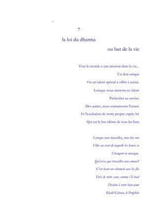 o


           7
    la loi du dharma
                                    ou but de la vie


           Tout le monde a une mission dans la vie...

                                            Un don unique

                   Ou un talent spécial à offrir à autrui.

                        Lorsque nous mettons ce talent

                                     Particulier au service

                  Des autres, nous connaissons l'extase

               Et l'exultation de notre propre esprit, lui

                   Qui est le but ultime de tous les buts



                        Lorsque vous travaillez, vous êtes une

                       Flûte au cœ de laquelle les heures se
                                 ur

                                       Changent en musique.

                         Qu'est-ce que travailler avec amour?

                          C'est tisser un vêtement avec les fils

                         Tirés de votre cœ comme s'il était
                                         ur,

                                    Destiné à votre bien-aimé

                                  Khalil Gibran, le Prophète
 