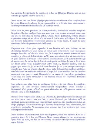 La septième loi spirituelle du succès est la Loi du Dharma. Dharma est un mot
sanscrit qui signifie « le but de la vie ».

Nous avons pris une forme physique pour réaliser un objectif: c'est ce qu'explique
la Loi du Dharma. Le champ de pure potentialité est la divinité dans son essence et
le divin prend forme humaine dans un but bien précis.

Selon cette loi, vous possédez un talent particulier, ainsi qu'une manière unique de
l'exprimer. Il existe quelque chose que vous que vous pouvez accomplir mieux que
qui que ce soit dans le monde entier. Chaque talent particulier, comme chaque
expression unique de ce talent, répond aussi à des besoins spécifiques. Et lorsque
ces besoins rencontrent l'expression créative de votre talent, il surgit de cette
rencontre l'étincelle génératrice de l'affluence.

Exprimer son talent pour répondre à ces besoins crée une richesse et une
abondance illimitées. Si vous élevez un enfant dans cette pensée, vous vous rendez
compte des effets qu'elle aura sur sa vie. J'ai éduqué mes propres enfants de cette
manière. Je n'ai cessé de leur répéter qu'il y avait une raison à leur vie sur cette terre
et qu'ils devaient la trouver. Je leur ai tenu ce discours dès qu'ils eurent atteint l'âge
de quatre ans. Au même âge, je leur ai aussi appris à méditer. Je leur ai dit: « Vous
ne devez jamais vous inquiéter pour votre futur. Si, devenus adultes, vous ne
gagnez pas votre vie, je pourvoirai à vos besoins. Je ne veux pas que vous soyez
obsédés par l'idée de réussir à l'école, ni par celle d'obtenir les meilleurs diplômes
ou d'aller dans les meilleures universités. Ce qui doit vous obséder, c'est de chercher
comment vous pouvez servir l'humanité et de découvrir vos talents particuliers.
Vous avez un talent particulier et un manière unique de l'exprimer. Personne
d'autre ne le possède ».

Mes enfants sont allés dans les meilleures écoles, et ils ont obtenu les meilleurs
diplômes. Ils sont devenus financièrement indépendants avant d'entrer à
l'université. Ceci, parce qu'ils n'ont qu'une obsession: ce qu'ils peuvent donner au
monde. Voilà la Loi du Dharma.

Il existe trois composantes à la Loi du Dharma. La première précise que chacun est
sur terre pour trouver son vrai Soi, et pour découvrir par lui-même qu'il est
spirituel, que nous sommes des êtres spirituels qui avons pris manifestation dans un
corps physique. Nous ne sommes pas des êtres humains qui font, à l'occasion, une
expérience spirituelle. Au contraire, nous sommes des êtres spirituels qui vivons
une expérience humaine.

Nous sommes ici pour trouver notre moi supérieur, notre moi spirituel. Ceci est la
première étape de la Loi du Dharma. Nous devons découvrir par nous-mêmes,
qu'au fond de nous, un dieu ou une déesse veut naître afin que nous exprimions
notre divinité.
 