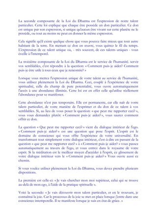 La seconde composante de la Loi du Dharma est l'expression de notre talent
particulier. Cette loi explique que chaque être possède un don particulier. Ce don
est unique par son expression, si unique qu'aucun être vivant sur cette planète ne le
possède, ou tout au moins ne peut en donner la même expression.

Cela signifie qu'il existe quelque chose que vous pouvez faire mieux que tout autre
habitant de la terre. En mettant ce don en œ    uvre, vous quittez le fil du temps.
L'expression de ce talent unique ou, - très souvent, de ces talents uniques - vous
éveille à l'intemporel.

La troisième composante de la Loi du Dharma est le service de l'humanité. servir
vos semblables, c'est répondre à la question: « Comment puis-je aider? Comment
puis-je être utile à tous ceux que je rencontre? »

Lorsque vous mettez l'expression unique de votre talent au service de l'humanité,
vous utilisez pleinement la Loi du Dharma. Ceci, couplé à l'expérience de votre
spiritualité, celle du champ de pure potentialité, vous ouvre automatiquement
l'accès à une abondance illimitée. Cette loi est en effet celle qu'utilise réellement
l'abondance pour se manifester.

Cette abondance n'est pas temporaire. Elle est permanente, car elle naît de votre
talent particulier, de votre manière de l'exprimer et du don de ce talent à vos
semblables. Si, au lieu de vous poser la question: « que peut me rapporter ceci? »,
vous vous demandez plutôt: « Comment puis-je aider? », vous saurez comment
offrir ce don.

La question « Que peut me rapporter ceci? » vient du dialogue intérieur de l'ego.
« Comment puis-je aider? » est une question que pose l'esprit. L'esprit est le
domaine de conscience qui vous offre l'expérience de votre universalité. En
transformant tout simplement votre dialogue intérieur, c'est-à-dire en passant de la
question « que peut me rapporter ceci? » à « Comment puis-je aider? » vous passez
automatiquement au travers de l'ego, et vous entrez dans le royaume de votre
esprit. Si la méditation est le meilleur moyen d'accéder à l'esprit, ce glissement de
votre dialogue intérieur vers le « Comment puis-je aider? » Vous ouvre aussi ce
chemin.

Si vous voulez utiliser pleinement la Loi du Dharma, vous devez prendre plusieurs
dispositions.

La première est celle-ci: « Je vais chercher mon moi supérieur, celui qui se trouve
au-delà de mon ego, à l'aide de la pratique spirituelle ».

Voici la seconde: « Je vais découvrir mon talent particulier, et en le trouvant, je
connaîtrai la joie. Car le processus de la joie se met en place lorsque j'entre dans une
conscience intemporelle. Il se manifeste lorsque je suis en état de grâce. »
 