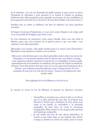 Et la troisième: « Je vais me demander de quelle manière je peux servir au mieux
l'humanité. Je répondrai à cette question et je mettrai le résultat en pratique.
J'utiliserai mon talent particulier pour répondre aux besoins de mes semblables. Je
provoquerai la rencontre de ces besoins et de mon désir d'aider et de servir autrui. »

Installez-vous au calme et établissez une liste de réponses aux deux questions
suivantes:

Si l'argent n'avait pas d'importance, si vous aviez autant d'argent et de temps qu'il
vous est possible de l'imaginer, que feriez-vous?

Si vous choisissez de poursuivre votre action actuelle, alors vous êtes dans le
dharma, parce que vous ressentez de la passion pour ce que vous faites- vous
exprimez votre talent particulier.

Demandez-vous ensuite: « De quelle manière puis-je le mieux servir l'humanité? »
Répondez à cette question et mettez-vous au travail.

 Découvrez votre divinité, puis votre talent particulier, mettez celui-ci au service de
   l'humanité, et vous pourrez générer toute la richesse que vous désirez. Lorsque
 votre expression créative rencontre les besoins de vos semblables, la richesse jaillit
spontanément du non-manifesté au manifesté, du royaume de l'esprit au monde de
la forme. Vous découvrirez alors que votre vie est une expression miraculeuse de la
      divinité - pas seulement occasionnellement, mais à chaque instant. Et vous
   connaîtrez la vraie joie et le vrai sens du succès - l'extase et l'exultation de votre
                                       propre esprit.


                  Pour appliquer la Loi du Dharma ou but de la vie



Je mettrai en œuvre la Loi du Dharma en prenant les décisions suivantes:


                        o   Aujourd'hui, je nourrirai avec amour le dieu ou la déesse
                            qui vit au plus profond de mon âme. Je porterai mon
                            attention à l'esprit qui, à l'intérieur de moi, anime mon
                            corps et ma pensée. Je m'éveillerai à la profonde
                            tranquillité de mon cœ       ur. Je vivrai la conscience
                            intemporelle, l'Être éternel et ceci jusqu'au plus profond
                            de l'expérience temporelle.
                        o   Je vais établir une liste de mes talents particuliers, j'y
                            noterai ce que j'aime faire, ce qui exprime mes talents.
                            Lorsque je mettrai ces talents en action, pour le service
 