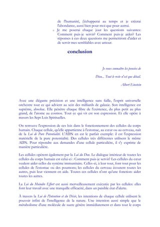 de l'humanité, j'échapperai au temps et je créerai
                            l'abondance, aussi bien pour moi que pour autrui.
                        o   Je me poserai chaque jour les questions suivantes:
                            Comment puis-je servir? Comment puis-je aider? Les
                            réponses à ces deux questions me permettront d'aider et
                            de servir mes semblables avec amour.

                                   conclusion


                                                              Je veux connaître les pensées de

                                                        Dieu... Tout le reste n'est que détail.

                                                                             Albert Einstein



Avec une élégante précision et une intelligence sans faille, l'esprit universelle
orchestre tout ce qui advient au sein des milliards de galaxie. Son intelligence est
suprême, absolue. Elle pénètre chaque fibre de l'existence, du plus petit au plus
grand, de l'atome au cosmos. Tout ce qui vit est son expression. Et elle opère à
travers les Sept Lois Spirituelles.

On retrouve l'expression de ces lois dans le fonctionnement des cellules du corps
humain. Chaque cellule, qu'elle appartienne à l'estomac, au cœ ou au cerveau, naît
                                                              ur
de la Loi de Pure Potentialité. L'ADN en est le parfait exemple: il est l'expression
matérielle de la pure potentialité. Des cellules très différentes utilisent le même
ADN. Pour répondre aux demandes d'une cellule particulière, il s'y exprime de
manière particulière.

Les cellules opèrent également par la Loi du Don. Le dialogue intérieur de toutes les
cellules du corps humain est celui-ci : Comment puis-je servir? Les cellules du cœ   ur
veulent aider celles du système immunitaire. Celles-ci, à leur tour, font tout pour les
cellules de l'estomac ou des poumons; les cellules du cerveau écoutent toutes les
autres, puis leur viennent en aide. Toutes ces cellules n'ont qu'une fonction: aider
toutes les autres.

La Loi du Moindre Effort est aussi merveilleusement exécutée par les cellules: elles
font leur travail avec une tranquille efficacité, dans un paisible état d'alerte.

À travers la Loi de l'Intention et du Désir, les intentions de chaque cellule utilisent le
pouvoir infini de l'intelligence de la nature. Une intention aussi simple que le
métabolisme d'une molécule de sucre génère immédiatement et dans tout le corps
 