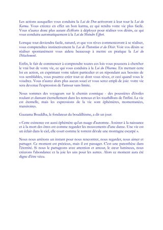 Les actions auxquelles vous conduira la Loi du Don activeront à leur tour la Loi du
Karma. Vous créerez en effet un bon karma, ce qui rendra votre vie plus facile.
Vous n'aurez donc plus autant d'efforts à déployer pour réaliser vos désirs, ce qui
vous conduira automatiquement à la Loi du Moindre Effort.

Lorsque tout deviendra facile, naturel, et que vos rêves commenceront à se réaliser,
vous comprendrez instinctivement la Loi de l'Intention et du Désir. Voir vos désirs se
réaliser spontanément vous aidera beaucoup à mettre en pratique la Loi du
Détachement.

Enfin, le fait de commencer à comprendre toutes ces lois vous poussera à chercher
le vrai but de votre vie, ce qui vous conduira à la Loi du Dharma. En mettant cette
loi en action, en exprimant votre talent particulier et en répondant aux besoins de
vos semblables, vous pourrez créer tout ce dont vous rêvez, et ceci quand vous le
voudrez. Vous n'aurez alors plus aucun souci et vous serez empli de joie: votre vie
sera devenue l'expression de l'amour sans limite.

Nous sommes des voyageurs sur le chemin cosmique - des poussières d'étoiles
roulant et dansant éternellement dans les remous et les tourbillons de l'infini. La vie
est éternelle, mais les expressions de la vie sont éphémères, momentanées,
transitoires.

Gautama Bouddha, le fondateur du bouddhisme, a dit un jour:

« Cette existence est aussi éphémère qu'un nuage d'automne. Assister à la naissance
et à la mort des êtres est comme regarder les mouvements d'une danse. Une vie est
un éclair dans le ciel, elle court comme le torrent dévale une montagne escarpé ».

Nous nous arrêtons un instant pour nous rencontrer, nous regarder, nous aimer et
partager. Ce moment est précieux, mais il est passager. C'est une parenthèse dans
l'éternité. Si nous le partageons avec attention et amour, le cœ lumineux, nous
                                                                 ur
créerons l'abondance et la joie les uns pour les autres. Alors ce moment aura été
digne d'être vécu.
 