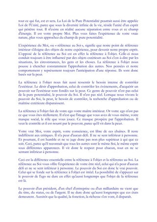 tout ce qui fut, est et sera. La Loi de la Pure Potentialité pourrait aussi être appelée
Loi de l'Unité, parce que sous la diversité infinie de la vie, réside l'unité d'un esprit
qui pénètre tout. Il n'existe en réalité aucune séparation entre vous et ce champ
d'énergie. Il est votre propre Moi. Plus vous faites l'expérience de votre vraie
nature, plus vous approchez du champ de pure potentialité.

L'expérience du Moi, ou « référence au Soi », signifie que notre point de référence
intérieur s'éloigne des objets de notre expérience, pour devenir notre propre esprit.
L'opposé de la référence au Soi est en effet la référence à l'objet. Celle-ci nous
conduit toujours à être influencé par des objets extérieurs au Soi c'est-à-dire par les
situations, les circonstances, les gens et les choses. La référence à l'objet nous
pousse à chercher constamment l'approbation des autres. Nos pensées et notre
comportement y représentent toujours l'anticipation d'une réponse. Ils sont donc
basés sur la peur.

La référence à l'objet nous fait aussi ressentir le besoin intense de contrôler
l'extérieur. Le désir d'approbation, celui de contrôler les événements, d'acquérir un
pouvoir sur l'extérieur sont fondés sur la peur. Ce genre de pouvoir n'est pas celui
de la pure potentialité, le pouvoir du Soi. Il n'est pas réel. Lorsque nous vivons le
pouvoir du Soi, la peur, le besoin de contrôler, la recherche d'approbation ou de
maîtrise extérieure disparaissent.

La référence à l'objet fait de votre ego votre maître intérieur. Or votre ego n'est pas
ce que vous êtes réellement. Il n'est que l'image que vous avez de vous-même, votre
masque social, le rôle que vous jouez. Ce masque prospère par l'approbation. Il
veut le contrôle et il est nourri par le pouvoir, parce qu'il vit dans la peur.

Votre vrai Moi, votre esprit, votre conscience, est libre de ces chaînes. Il reste
indifférent aux critiques. Il n'a peur d'aucun défi. Il ne se sent inférieur à personne.
Et pourtant, il est humble et ne se juge donc pas non plus supérieur à qui que ce
soit. Ceci, parce qu'il reconnaît que tous les autres sont le même Soi, le même esprit
sous différentes apparences. Il vit donc le respect pour chacun, tout en ne se
sentant inférieur à personne.

Ceci est la différence essentielle entre la référence à l'objet et la référence au Soi. La
référence au Soi vous offre l'expérience de votre être réel, celui qui n'a peur d'aucun
défi et ne se sent inférieur à personne. Le pouvoir du Soi est donc le vrai pouvoir.
Celui qui se fonde sur la référence à l'objet est irréel. La possibilité de s'appuyer sur
le pouvoir de l'ego ne dure en effet qu'aussi longtemps que l'objet de la référence
est là.

Le pouvoir d'un président, d'un chef d'entreprise ou d'un milliardaire ne vient que
du titre, du statut, ou de l'argent. Il ne dure donc qu'aussi longtemps que ces états
demeurent. Aussitôt que la qualité, la fonction, la richesse s'en vont, il disparaît.
 
