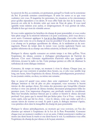 Le pouvoir du Soi, au contraire, est permanent, puisqu'il se fonde sur la conscience
du Soi. Il possède certaines caractéristiques. Il attire les autres et ce que vous
souhaitez vers vous. Il magnétise les personnes, les situations et les circonstances
pour qu'elles répondent à vos désirs. Il vous offre l'aide des lois de la nature. Ce
pouvoir est celui de la divinité, celui qui vient de l'état de grâce. Il vous rend
agréable toute relation avec autrui, et réciproquement. Il vous permet de relier,
d'établir le lien qui vient du véritable amour.

Si vous voulez apprécier les bénéfices du champ de pure potentialité, si vous voulez
faire plein usage de la créativité inhérente à la pure conscience, alors vous devez y
avoir accès. Comment appliquer la Loi de la Pure Potentialité, c'est-à-dire établir le
contact entre votre vie et le champ de tous les possibles? L'un des chemins d'accès
à ce champ est la pratique quotidienne du silence, de la méditation et du non-
jugement. Passer du temps dans la nature vous ouvrira également l'accès aux
qualités inhérentes de ce champ: une infinie créativité, la liberté et la félicité.

Pratiquer le silence signifie consacrer un certain temps à ne faire qu'Être. Vivre
l'expérience du silence, consiste à s'échapper périodiquement de l'activité du
discours. C'est aussi s'abstraire régulièrement d'activités telles que regarder la
télévision, écouter la radio ou lire. Cette pratique permet en effet de diminuer la
turbulence de notre dialogue intérieur.

Consacrez, de temps en temps, un moment à vivre le silence. Chaque jour, au
moment qui vous convient et pendant deux heures, ou, si cela vous semble trop
long, une heure, faites l'expérience du silence. Ensuite, périodiquement, poursuivez-
la une journée entière, ou deux, ou même une semaine.

Que se passe-t-il quand vous entrez dans cette expérience? Au début, votre
dialogue intérieur se fait de plus en plus accaparant, vous ressentez le besoin
intense de dire quelque chose. J'ai connu des personnes qui, lorsqu'elles s'étaient
résolues à vivre une période de silence étendue, devenaient pratiquement folles les
premiers jours. Une impression d'urgence, une profonde anxiété les envahissait.
Mais leur brouhaha intérieur finissait par se calmer et bientôt le silence devenait
profond. Ceci, parce que le mental finit par lâcher prise. Car si Vous - votre Moi,
votre esprit, celui qui fait les choix - vivez le silence, votre ego réalise qu'il n'y a
aucune raison de tourner en rond. Et petit à petit, le dialogue intérieur s'apaise.
vous pénétrez alors dans la tranquillité du champ de pure potentialité.

Pratiquer le silence périodiquement, au moment qui vous convient, est l'un des
chemins qui mènent à l'expérience de la Loi de la Pure Potentialité. Consacrer
chaque jour un moment à méditer e n est un autre. L'idéal consisterait à méditer au
moins une demi-heure le matin et une demi-heure le soir. La méditation vous offre
l'expérience du champ du pur silence et de la pure attention.
 