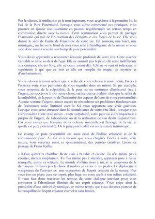 Par le silence, la méditation et le non-jugement, vous accéderez à la première loi, la
Loi de la Pure Potentialité. Lorsque vous aurez commencé ces pratiques, vous
pourrez en ajouter une quatrième en passant régulièrement un certain temps en
communion directe avec la nature. Cette communion vous permet de partager
l'harmonie qui naît de l'interaction des éléments et des forces de la vie. Elle vous
donne le sens de l'unité de l'ensemble de cette vie. Un ruisseau, une forêt, une
montagne,, un lac ou le bord de mer vous relie à l'intelligence de la nature et vous
aide donc aussi à accéder au champ de pure potentialité.

Vous devez apprendre à rencontrer l'essence profonde de votre être. Cette essence
véritable se situe au-delà de l'ego. Elle ne connaît pas la peur; elle reste indifférente
aux critiques; elle est libre; elle ne craint aucun défi. Elle ne se sent ni inférieure ni
supérieure à qui que ce soit et elle est remplie de magie, de mystère et
d'enchantement.

Votre relation à autrui n'étant que le reflet de votre relation à vous-même, l'accès à
l'essence vraie vous permettra de vous regarder dans un miroir. Si, par exemple,
vous ressentez de la culpabilité, de la peur ou un sentiment d'insécurité face à
l'argent, au succès ou à tout autre chose, sachez que ce malaise n'est que le reflet de
la culpabilité, de la peur ou de l'insécurité des aspects de base de votre personnalité.
Aucune somme d'argent, aucun succès ne résoudront ces problèmes fondamentaux
de l'existence; seule l'intimité avec le Soi vous apportera une vraie guérison.
Lorsque vous serez enraciné dans la connaissance de votre vrai Moi - lorsque vous
comprendrez votre vraie nature - votre culpabilité, votre peur ou votre inquiétude à
propos de l'argent, de l'abondance ou de la réalisation de vos désirs disparaîtront.
Car vous saurez que l'essence de la richesse matérielle est l'énergie de la vie, et
qu'elle est pure potentialité. Or la pure potentialité est notre nature intrinsèque.

Le champ de pure potentialité est aussi celui de l'infinie créativité et de la
connaissance pure. Au fur et à mesure que vous élargirez l'accès à votre vraie
nature, vous recevrez aussi, et spontanément, des pensées créatives. Lisons ce
passage de Franz Kafka:

« Il faut quitter ta chambre. Reste assis à ta table et écoute. Tu n'as même pas à
écouter, attends simplement. Tu n'as même pas à attendre, apprends juste à rester
tranquille, calme et solitaire. Le monde s'offrira alors à toi, et te proposera de le
démasquer. Il n'aura pas le choix: il roulera en extase à tes pieds ». Le déploiement
somptueux de l'univers est une expression de l'esprit créateur de la nature. Plus
vous êtes en phase avec cet esprit, plus large est votre accès à son infinie créativité.
Il vous faut donc traverser les remous de votre dialogue intérieur pour vous
connecter à l'abondance illimitée de cet esprit créateur. Vous créez ainsi la
possibilité d'une activité dynamique, en même temps que vous devenez porteur de
la tranquillité de l'esprit créateur éternel et sans limites.
 