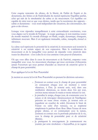 Cette exquise rencontre du silence, de la liberté, de l'infini de l'esprit et du
dynamisme, des limites et de l'individualité du mental représente l'équilibre parfait,
celui qui naît de la simultanéité du calme et du mouvement. Cet équilibre est
capable de créer tout ce que vous désirez, tandis que la coexistence des opposés -
calme et dynamisme - vous rend indépendant des situations, des circonstances, des
gens et des choses.

Lorsque vous répondez tranquillement à cette extraordinaire coexistence, vous
vous alignez sur le monde de l'énergie - la soupe quantique, le non-matériau source
du monde matériel. Ce monde d'énergie est fluide, souple, dynamique, changeant,
infiniment mouvant. Mais il est également immuable, calme, tranquille, éternel et
silencieux.

Le calme seul représente le potentiel de la créativité; le mouvement seul restreint la
créativité à un certain aspect de son expression. Mais la combinaison du
mouvement et de la tranquillité vous permet de répandre votre créativité dans
toutes les directions - c'est-à-dire là où vous emmène votre pouvoir d'attention.

Où que vous alliez dans le cœ du mouvement et de l'activité, emportez votre
                               ur
tranquillité avec vous. Le mouvement chaotique qui nous environne n'obscurcira
jamais l'ouverture qui nous permet d'accéder au réservoir de créativité qu'est le
champ de pure potentialité.

Pour appliquer la Loi de Pure Potentialité

Je mettrai en œuvre la Loi de Pure Potentialité en prenant les décisions suivantes:

                       o   J'entrerai en contact avec le champ de pure potentialité
                           en consacrant chaque jour un moment à rester
                           silencieux, à Être. Je resterai assis, seul, dans une
                           méditation silencieuse, au moins deux fois par jour,
                           environ trente minutes le matin et trente minutes le soir.
                       o   Je prendrai le temps, chaque jour, de communier avec la
                           nature et de témoigner silencieusement de l'intelligence
                           présente en toute chose vivante. Je resterai assis et
                           regarderai un coucher de soleil, j'écouterai le bruit de
                           l'océan ou celui d'un ruisseau, ou je respirerai
                           simplement le parfum d'une fleur. Dans l'extase de mon
                           propre silence, et en communiant avec la nature,
                           j'entrerai en contact avec la profonde pulsation de la vie,
                           avec le champ de potentialité pure et de créativité
                           illimitée.
                       o   Je pratiquerai le non-jugement. Je commencerai ma
                           journée par cette résolution: « Aujourd'hui, je ne jugerai
 