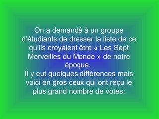 On a demandé à un groupe d’étudiants de dresser la liste de ce qu’ils croyaient être « Les Sept Merveilles du Monde » de notre époque.  Il y eut quelques différences mais voici en gros ceux qui ont reçu le plus grand nombre de votes: 
