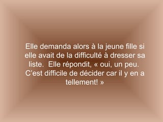 Elle demanda alors à la jeune fille si elle avait de la difficulté à dresser sa liste.  Elle répondit, « oui, un peu.  C’est difficile de décider car il y en a tellement! » 