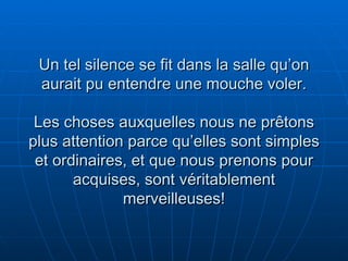 Un tel silence se fit dans la salle qu’on aurait pu entendre une mouche voler. Les choses auxquelles nous ne prêtons plus attention parce qu’elles sont simples et ordinaires, et que nous prenons pour acquises, sont véritablement merveilleuses! 