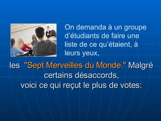 les  "Sept Merveilles du Monde."   Malgré certains désaccords, voici ce qui reçut le plus de votes: On demanda à un groupe d’étudiants de faire une liste de ce qu’étaient, à leurs yeux,  