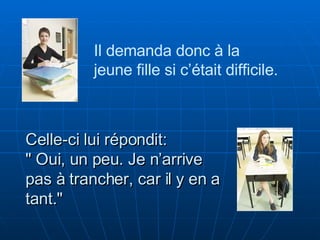 Celle-ci lui répondit:  " Oui, un peu. Je n’arrive pas à trancher, car il y en a tant." Il demanda donc à la  jeune fille si c’était difficile.  