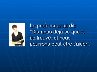 Le professeur lui dit:  "Dis-nous déjà ce que tu as trouvé, et nous pourrons peut-être t’aider". 