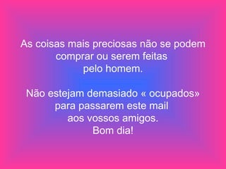 As coisas mais preciosas não se podem comprar ou serem feitas  pelo homem. Não estejam demasiado « ocupados» para passarem este mail  aos vossos amigos. Bom dia! 