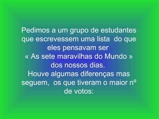 Pedimos a um grupo de estudantes que escrevessem uma lista  do que eles pensavam ser  « As sete maravilhas do Mundo » dos nossos dias.  Houve algumas diferenças mas seguem,  os que tiveram o maior nº de votos: 