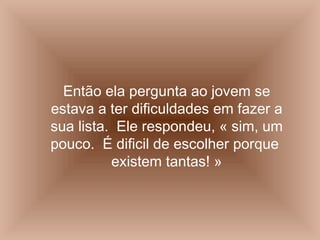 Então ela pergunta ao jovem se estava a ter dificuldades em fazer a sua lista.  Ele respondeu, « sim, um pouco.  É dificil de escolher porque  existem tantas! » 