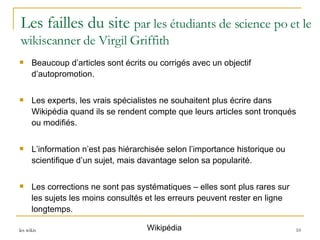 Les failles du site  par les étudiants de science po et le wikiscanner de Virgil Griffith Beaucoup d’articles sont écrits ou corrigés avec un objectif d’autopromotion.  Les experts, les vrais spécialistes ne souhaitent plus écrire dans Wikipédia quand ils se rendent compte que leurs articles sont tronqués ou modifiés.  L’information n’est pas hiérarchisée selon l’importance historique ou scientifique d’un sujet, mais davantage selon sa popularité.  Les corrections ne sont pas systématiques – elles sont plus rares sur les sujets les moins consultés et les erreurs peuvent rester en ligne longtemps.  Wikipédia 