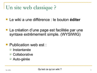 Un site web classique ? Le wiki a une différence : le bouton  éditer La création d’une page est facilitée par une syntaxe extrêmement simple. (WYSIWIG) Publication web est : Instantanée Collaborative Auto-gérée Qu’est ce qu’un wiki ? 