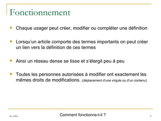 Fonctionnement Chaque usager peut créer, modifier ou compléter une définition Lorsqu’un article comporte des termes importants on peut créer un lien vers la définition de ces termes Ainsi un réseau dense se tisse et s’élargit peu à peu Toutes les personnes autorisées à modifier ont exactement les mêmes droits de modifications.  (déplacement d’une virgule ou d’un contenu) Comment fonctionne-t-il ? 