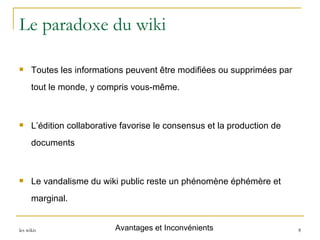 Le paradoxe du wiki Toutes les informations peuvent être modifiées ou supprimées par tout le monde, y compris vous-même. L’édition collaborative favorise le consensus et la production de documents Le vandalisme du wiki public reste un phénomène éphémère et marginal. Avantages et Inconvénients 