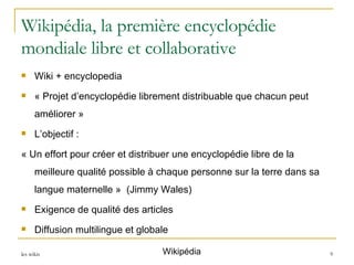 Wikipédia, la première encyclopédie mondiale libre et collaborative Wiki + encyclopedia « Projet d’encyclopédie librement distribuable que chacun peut améliorer » L’objectif :  « Un effort pour créer et distribuer une encyclopédie libre de la meilleure qualité possible à chaque personne sur la terre dans sa langue maternelle »  (Jimmy Wales) Exigence de qualité des articles Diffusion multilingue et globale Wikipédia 