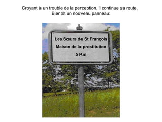 Croyant à un trouble de la perception, il continue sa route.  Bientôt un nouveau panneau: Les Sœurs de St François Maison de la prostitution 5  Km 