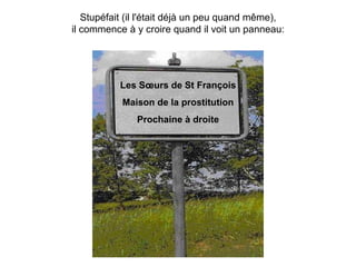 Stupéfait (il l'était déjà un peu quand même), il commence à y croire quand il voit un panneau: Les Sœurs de St François Maison de la prostitution Prochaine à droite 