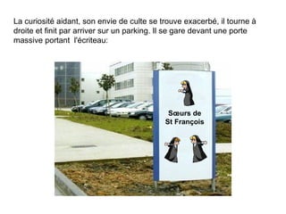 La curiosité aidant, son envie de culte se trouve exacerbé, il tourne à droite et finit par arriver sur un parking. Il se gare devant une porte massive portant  l'écriteau: Sœurs de St François 