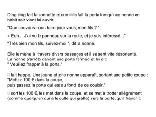 Ding ding fait la sonnette et crouiiiiic fait la porte lorsqu'une nonne en habit noir vient lui ouvrir. "Que pouvons-nous faire pour vous, mon fils  ?  "   « Euh… J'ai vu le panneau sur la route, et je suis intéressé..." "Très bien mon fils, suivez-moi ", dit la nonne.  Elle le mène à  travers divers passages et il se sent vite désorienté. La nonne s'arrête devant une porte fermée et lui dit: " Veuillez frapper à la porte." Il fait frappe. Une jeune et jolie nonne apparaît, portant une petite coupe : "Mettez 100 € dans la coupe, puis passez la porte qui est au fond  de ce couloir." Il sort les 100 €, les met dans la coupe, et se met à trotter allègrement (comme quelqu'un qui a le   culte qui gratte) vers la porte, qu'il franchit. 